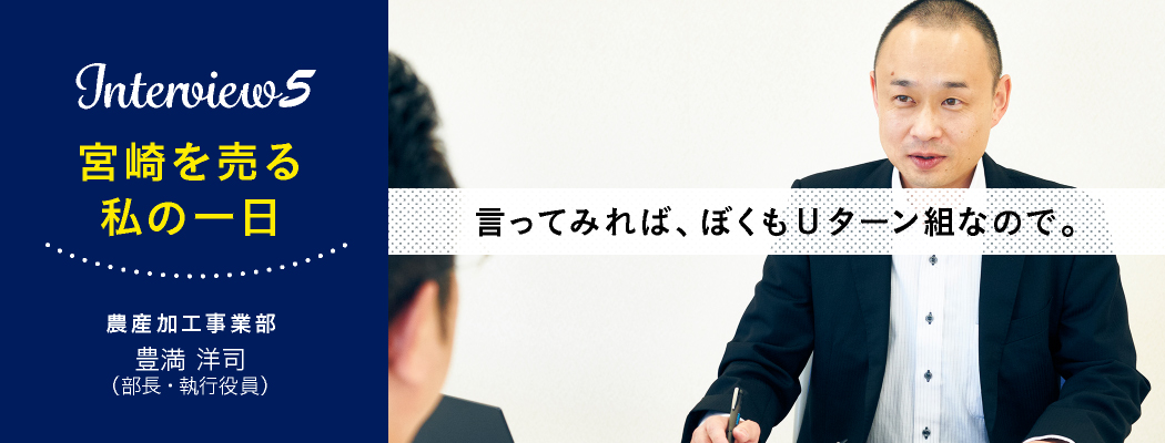 『Interview5 宮崎を売る 私の１日』農産加工事業部　豊満洋司（部長・執行役員）