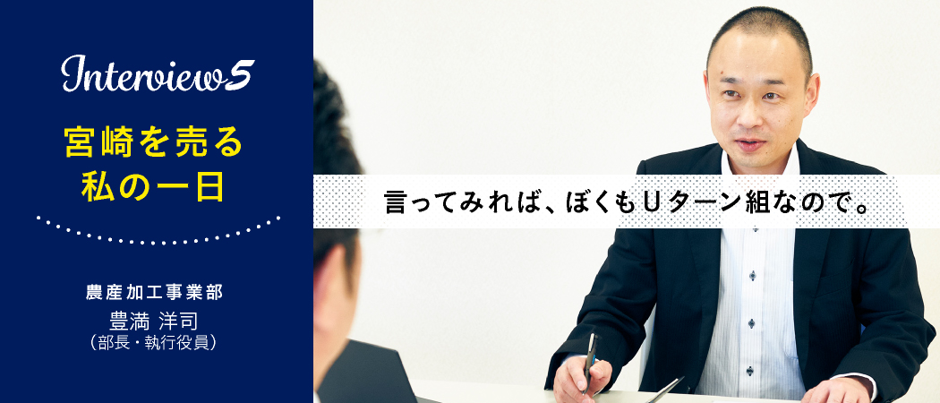 『Interview5 宮崎を売る 私の１日』農産加工事業部　豊満洋司（部長・執行役員）